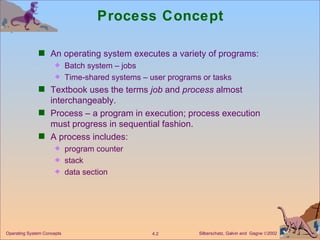 Process Concept An operating system executes a variety of programs: Batch system – jobs Time-shared systems – user programs or tasks Textbook uses the terms  job  and  process  almost interchangeably. Process – a program in execution; process execution must progress in sequential fashion. A process includes: program counter  stack data section 