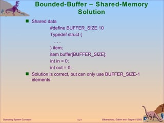 Bounded-Buffer – Shared-Memory Solution Shared data #define BUFFER_SIZE 10 Typedef struct { . . . } item; item buffer[BUFFER_SIZE]; int in = 0; int out = 0; Solution is correct, but can only use BUFFER_SIZE-1 elements 