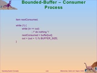 Bounded-Buffer – Consumer Process item nextConsumed; while (1) { while (in == out) ; /* do nothing */ nextConsumed = buffer[out]; out = (out + 1) % BUFFER_SIZE; } 
