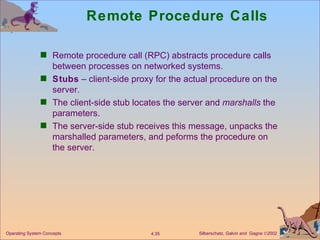 Remote Procedure Calls Remote procedure call (RPC) abstracts procedure calls between processes on networked systems. Stubs  – client-side proxy for the actual procedure on the server. The client-side stub locates the server and  marshalls  the parameters. The server-side stub receives this message, unpacks the marshalled parameters, and peforms the procedure on the server. 