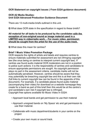 OCR Statement on copyright issues ( From G324 guidance document)

OCR A2 Media Studies:
Unit G324 Advanced Production Guidance Document

There are 13 multi-media briefs outlined in this unit.

Q What does OCR state in the specification in regard to these briefs?

All material for all tasks to be produced by the candidates with the
exception of non-original sound or image material used in a
LIMITED way in video/radio work… For music video, permission
should be sought from the artist for the use of the audio track.

Q What does this mean for centres?

Brief 1 Music Video Promotion Package
OCR respects the rights of artists and labels and requires centres to
ensure materials submitted for assessment are not infringing copyright
law (the onus being on centres to interpret current copyright law). If
centres use found audio material OCR moderators are not in a position
to police such actions: it is the responsibility of centres and candidates to
ensure appropriate permissions are sought. As copyright permission
plays no part in the assessment criteria, candidate marks will not be
automatically penalised. However, centres should be aware that they
may potentially be breaching copyright law and this is at their own risk
(full links to current copyright law can be found in the appendix of this
document). For example, if a candidate places found audio material
(accompanying their video) for download on a website homepage they
create for a band as part of this brief then this would be at the centre’s
and candidate’s own risk if copyright law is infringed.
Copyright free options available for Music Video in G324:

   • Approach local bands and get permission to use their material

   • Approach unsigned bands on ‘My Space’ etc and get permission to
      use their material.

   • Collaborate with music department/students in your centre on the
      project

   • Create your own music or sound track.
 