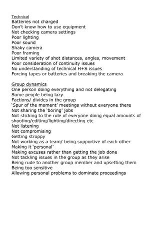 Technical
Batteries not charged
Don’t know how to use equipment
Not checking camera settings
Poor lighting
Poor sound
Shaky camera
Poor framing
Limited variety of shot distances, angles, movement
Poor consideration of continuity issues
No understanding of technical H+S issues
Forcing tapes or batteries and breaking the camera

Group dynamics
One person doing everything and not delegating
Some people being lazy
Factions/ divides in the group
‘Spur of the moment’ meetings without everyone there
Not sharing the ‘boring’ jobs
Not sticking to the rule of everyone doing equal amounts of
shooting/editing/lighting/directing etc
Not listening
Not compromising
Getting stroppy
Not working as a team/ being supportive of each other
Making it ‘personal’
Making excuses rather than getting the job done
Not tackling issues in the group as they arise
Being rude to another group member and upsetting them
Being too sensitive
Allowing personal problems to dominate proceedings
 