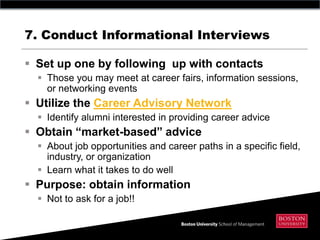7. Conduct Informational Interviews

 Set up one by following up with contacts
   Those you may meet at career fairs, information sessions,
    or networking events
 Utilize the Career Advisory Network
   Identify alumni interested in providing career advice
 Obtain “market-based” advice
   About job opportunities and career paths in a specific field,
    industry, or organization
   Learn what it takes to do well
 Purpose: obtain information
   Not to ask for a job!!
 
