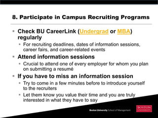 8. Participate in Campus Recruiting Programs

 Check BU CareerLink (Undergrad or MBA)
  regularly
   For recruiting deadlines, dates of information sessions,
    career fairs, and career-related events
 Attend information sessions
   Crucial to attend one of every employer for whom you plan
    on submitting a resumé
 If you have to miss an information session
   Try to come in a few minutes before to introduce yourself
    to the recruiters
   Let them know you value their time and you are truly
    interested in what they have to say
 