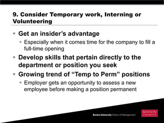 9. Consider Temporary work, Interning or
Volunteering

 Get an insider‟s advantage
   Especially when it comes time for the company to fill a
    full-time opening
 Develop skills that pertain directly to the
  department or position you seek
 Growing trend of “Temp to Perm” positions
   Employer gets an opportunity to assess a new
    employee before making a position permanent
 