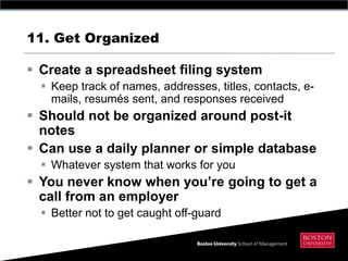 11. Get Organized

 Create a spreadsheet filing system
   Keep track of names, addresses, titles, contacts, e-
    mails, resumés sent, and responses received
 Should not be organized around post-it
  notes
 Can use a daily planner or simple database
   Whatever system that works for you
 You never know when you‟re going to get a
  call from an employer
   Better not to get caught off-guard
 