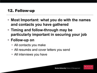12. Follow-up

 Most Important: what you do with the names
  and contacts you have gathered
 Timing and follow-through may be
  particularly important in securing your job
 Follow-up on
   All contacts you make
   All resumés and cover letters you send
   All interviews you have
 