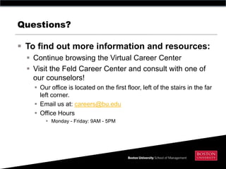Questions?

 To find out more information and resources:
   Continue browsing the Virtual Career Center
   Visit the Feld Career Center and consult with one of
    our counselors!
     Our office is located on the first floor, left of the stairs in the far
      left corner.
     Email us at: careers@bu.edu
     Office Hours
         Monday - Friday: 9AM - 5PM
 
