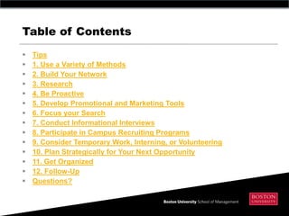 Table of Contents
   Tips
   1. Use a Variety of Methods
   2. Build Your Network
   3. Research
   4. Be Proactive
   5. Develop Promotional and Marketing Tools
   6. Focus your Search
   7. Conduct Informational Interviews
   8. Participate in Campus Recruiting Programs
   9. Consider Temporary Work, Interning, or Volunteering
   10. Plan Strategically for Your Next Opportunity
   11. Get Organized
   12. Follow-Up
   Questions?
 