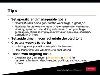 Tips

 Set specific and manageable goals
   Unrealistic and broad goal: for the week to get a great job
   Realistic: for the week to make 3 new contacts in your target
    industry, spend an hour doing web research on your target
    companies, attend 2 employer information sessions, check BU
    CareerLink 3 times
 Set aside time in your schedule devoted to it
 Create a weekly to-do list
   Including what you will accomplish for the week
   How much time you will devote to each action
 Tasks with ongoing basis
   Checking BU CareerLink (Undergrad or MBA) for
    resumé submission deadlines, job postings, and upcoming
    events
 