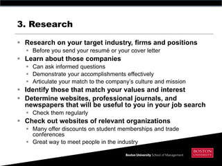 3. Research

 Research on your target industry, firms and positions
   Before you send your resumé or your cover letter
 Learn about those companies
   Can ask informed questions
   Demonstrate your accomplishments effectively
   Articulate your match to the company’s culture and mission
 Identify those that match your values and interest
 Determine websites, professional journals, and
  newspapers that will be useful to you in your job search
   Check them regularly
 Check out websites of relevant organizations
   Many offer discounts on student memberships and trade
    conferences
   Great way to meet people in the industry
 