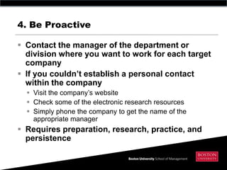 4. Be Proactive

 Contact the manager of the department or
  division where you want to work for each target
  company
 If you couldn‟t establish a personal contact
  within the company
   Visit the company’s website
   Check some of the electronic research resources
   Simply phone the company to get the name of the
    appropriate manager
 Requires preparation, research, practice, and
  persistence
 