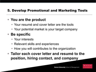 5. Develop Promotional and Marketing Tools

 You are the product
   Your resumé and cover letter are the tools
   Your potential market is your target company
 Be specific
   Your interests
   Relevant skills and experiences
   How you will contributes to the organization
 Tailor each cover letter and resumé to the
  position, hiring contact, and company
 