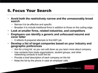 6. Focus Your Search

 Avoid both the restrictively narrow and the unreasonably broad
  search
   Narrow it to be effective and specific
   Broaden it to include traditional firms in addition to those on the cutting edge
 Look at smaller firms, related industries, and competitors
 Employers can identify a generic and unfocused resumé and
  cover letter
   It reflects ill-prepared attempts to find ANY job
 Develop a list of target companies based on your industry and
  geographic preferences
   Aim for a long list so you can edit down as you learn more about company
   Use contacts from trade organizations, student groups, and other
    networking contacts to build the list
   Provide a brief description of each company on the list
   Keep the list by the phone in case an employer calls
 