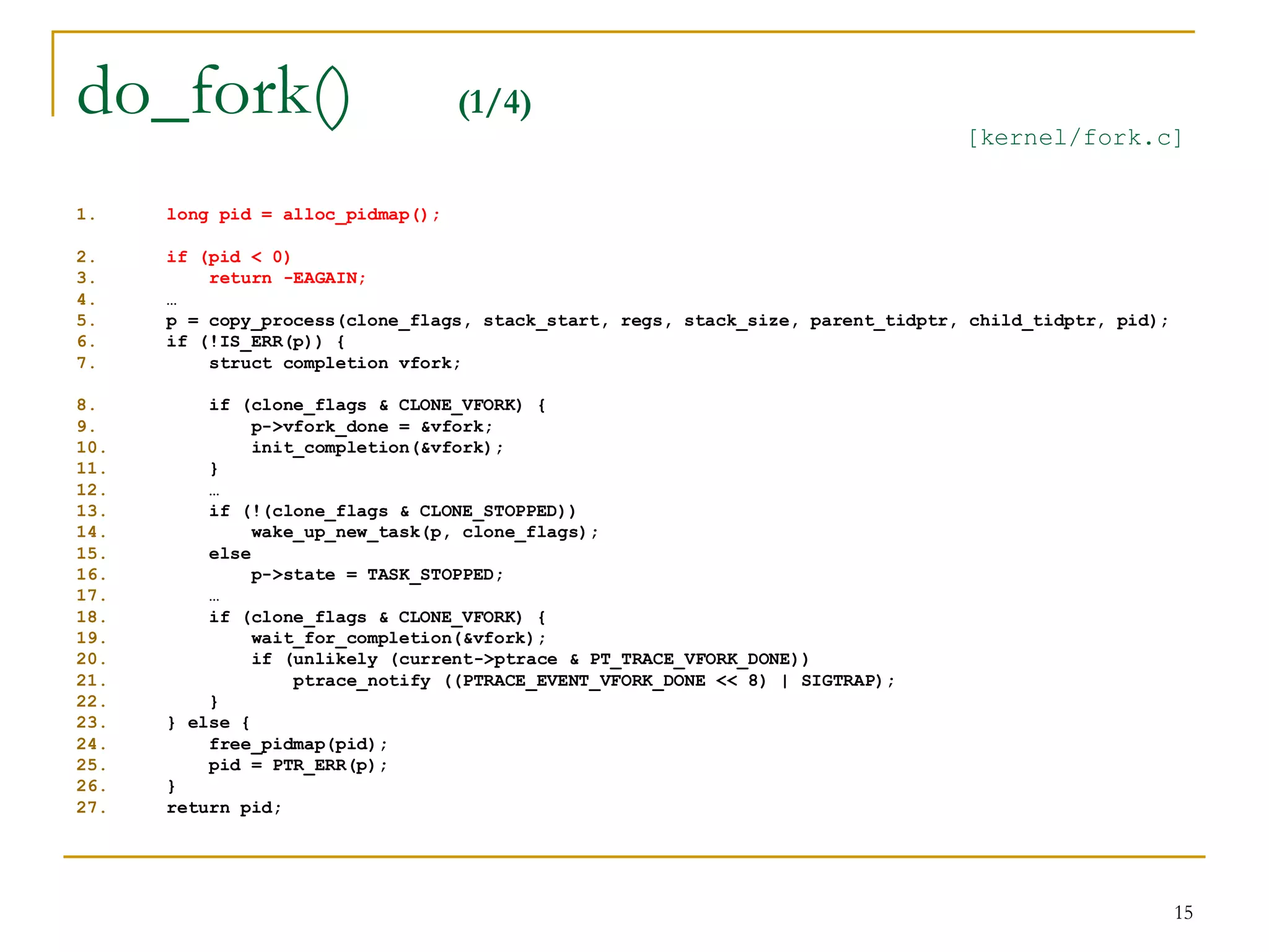 do_fork()                          (1/4)
                                                                                 [kernel/fork.c]


1.    long pid = alloc_pidmap();

2.    if (pid < 0)
3.        return -EAGAIN;
4.    …
5.    p = copy_process(clone_flags, stack_start, regs, stack_size, parent_tidptr, child_tidptr, pid);
6.    if (!IS_ERR(p)) {
7.        struct completion vfork;

8.        if (clone_flags & CLONE_VFORK) {
9.             p->vfork_done = &vfork;
10.            init_completion(&vfork);
11.       }
12.       …
13.       if (!(clone_flags & CLONE_STOPPED))
14.            wake_up_new_task(p, clone_flags);
15.       else
16.            p->state = TASK_STOPPED;
17.       …
18.       if (clone_flags & CLONE_VFORK) {
19.            wait_for_completion(&vfork);
20.            if (unlikely (current->ptrace & PT_TRACE_VFORK_DONE))
21.                ptrace_notify ((PTRACE_EVENT_VFORK_DONE << 8) | SIGTRAP);
22.       }
23.   } else {
24.       free_pidmap(pid);
25.       pid = PTR_ERR(p);
26.   }
27.   return pid;




                                                                                                        15
 