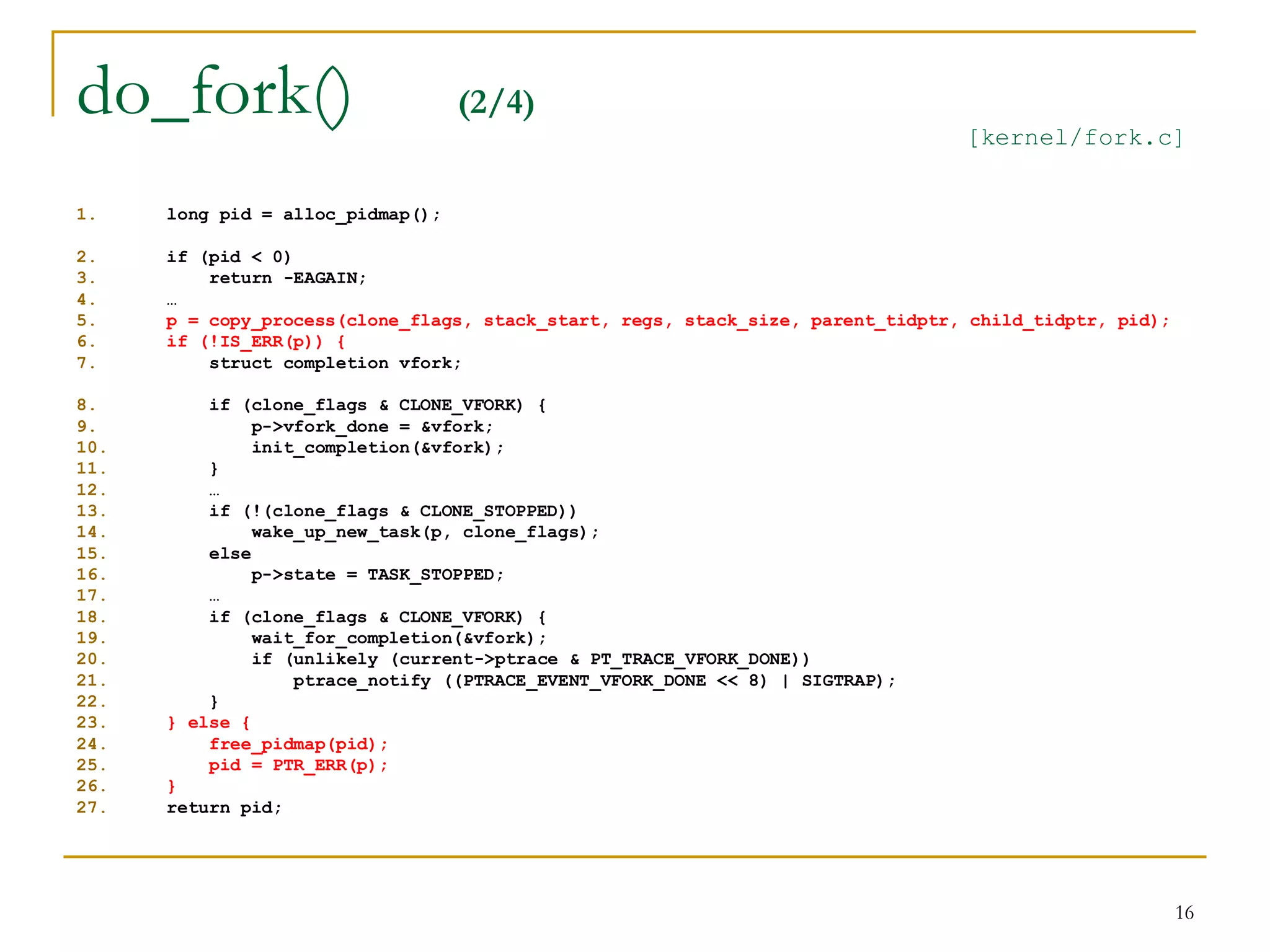 do_fork()                          (2/4)
                                                                                 [kernel/fork.c]


1.    long pid = alloc_pidmap();

2.    if (pid < 0)
3.        return -EAGAIN;
4.    …
5.    p = copy_process(clone_flags, stack_start, regs, stack_size, parent_tidptr, child_tidptr, pid);
6.    if (!IS_ERR(p)) {
7.        struct completion vfork;

8.        if (clone_flags & CLONE_VFORK) {
9.             p->vfork_done = &vfork;
10.            init_completion(&vfork);
11.       }
12.       …
13.       if (!(clone_flags & CLONE_STOPPED))
14.            wake_up_new_task(p, clone_flags);
15.       else
16.            p->state = TASK_STOPPED;
17.       …
18.       if (clone_flags & CLONE_VFORK) {
19.            wait_for_completion(&vfork);
20.            if (unlikely (current->ptrace & PT_TRACE_VFORK_DONE))
21.                ptrace_notify ((PTRACE_EVENT_VFORK_DONE << 8) | SIGTRAP);
22.       }
23.   } else {
24.       free_pidmap(pid);
25.       pid = PTR_ERR(p);
26.   }
27.   return pid;




                                                                                                        16
 
