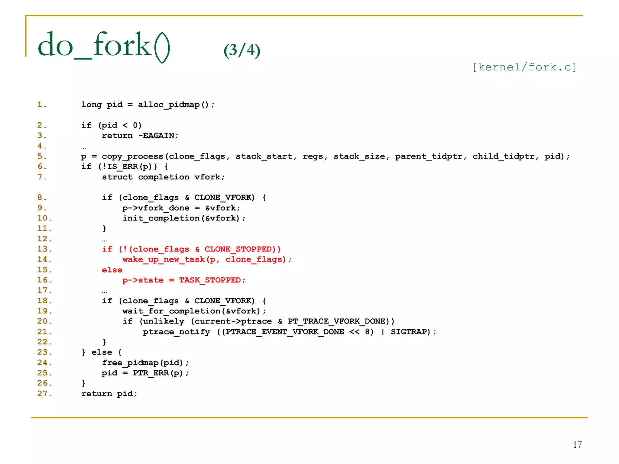 do_fork()                          (3/4)
                                                                                 [kernel/fork.c]


1.    long pid = alloc_pidmap();

2.    if (pid < 0)
3.        return -EAGAIN;
4.    …
5.    p = copy_process(clone_flags, stack_start, regs, stack_size, parent_tidptr, child_tidptr, pid);
6.    if (!IS_ERR(p)) {
7.        struct completion vfork;

8.        if (clone_flags & CLONE_VFORK) {
9.             p->vfork_done = &vfork;
10.            init_completion(&vfork);
11.       }
12.       …
13.       if (!(clone_flags & CLONE_STOPPED))
14.            wake_up_new_task(p, clone_flags);
15.       else
16.            p->state = TASK_STOPPED;
17.       …
18.       if (clone_flags & CLONE_VFORK) {
19.            wait_for_completion(&vfork);
20.            if (unlikely (current->ptrace & PT_TRACE_VFORK_DONE))
21.                ptrace_notify ((PTRACE_EVENT_VFORK_DONE << 8) | SIGTRAP);
22.       }
23.   } else {
24.       free_pidmap(pid);
25.       pid = PTR_ERR(p);
26.   }
27.   return pid;




                                                                                                        17
 