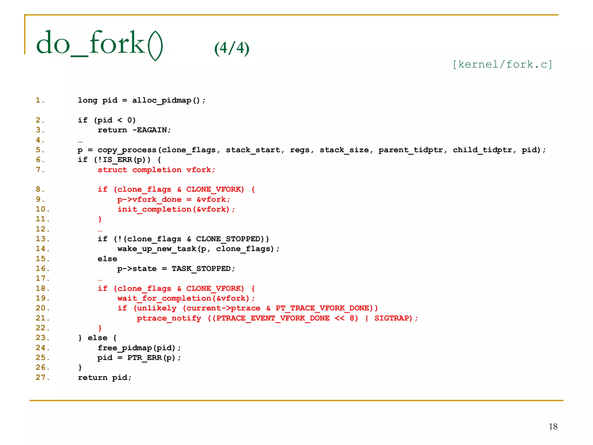 do_fork()                          (4/4)
                                                                                 [kernel/fork.c]


1.    long pid = alloc_pidmap();

2.    if (pid < 0)
3.        return -EAGAIN;
4.    …
5.    p = copy_process(clone_flags, stack_start, regs, stack_size, parent_tidptr, child_tidptr, pid);
6.    if (!IS_ERR(p)) {
7.        struct completion vfork;

8.        if (clone_flags & CLONE_VFORK) {
9.             p->vfork_done = &vfork;
10.            init_completion(&vfork);
11.       }
12.       …
13.       if (!(clone_flags & CLONE_STOPPED))
14.            wake_up_new_task(p, clone_flags);
15.       else
16.            p->state = TASK_STOPPED;
17.       …
18.       if (clone_flags & CLONE_VFORK) {
19.            wait_for_completion(&vfork);
20.            if (unlikely (current->ptrace & PT_TRACE_VFORK_DONE))
21.                ptrace_notify ((PTRACE_EVENT_VFORK_DONE << 8) | SIGTRAP);
22.       }
23.   } else {
24.       free_pidmap(pid);
25.       pid = PTR_ERR(p);
26.   }
27.   return pid;




                                                                                                        18
 