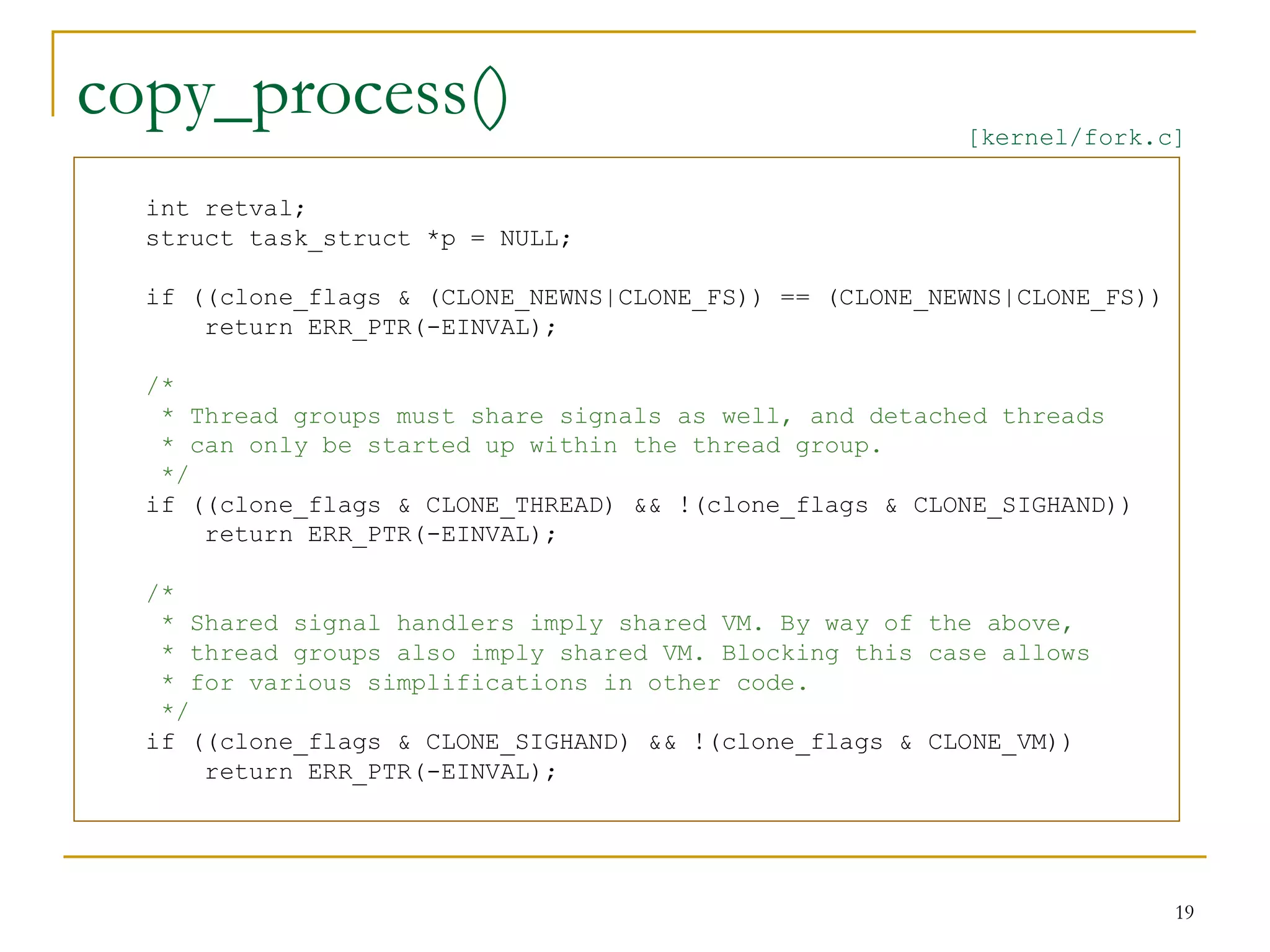 copy_process()                                           [kernel/fork.c]

  int retval;
  struct task_struct *p = NULL;

  if ((clone_flags & (CLONE_NEWNS|CLONE_FS)) == (CLONE_NEWNS|CLONE_FS))
      return ERR_PTR(-EINVAL);

  /*
   * Thread groups must share signals as well, and detached threads
   * can only be started up within the thread group.
   */
  if ((clone_flags & CLONE_THREAD) && !(clone_flags & CLONE_SIGHAND))
      return ERR_PTR(-EINVAL);

  /*
   * Shared signal handlers imply shared VM. By way of the above,
   * thread groups also imply shared VM. Blocking this case allows
   * for various simplifications in other code.
   */
  if ((clone_flags & CLONE_SIGHAND) && !(clone_flags & CLONE_VM))
      return ERR_PTR(-EINVAL);




                                                                          19
 