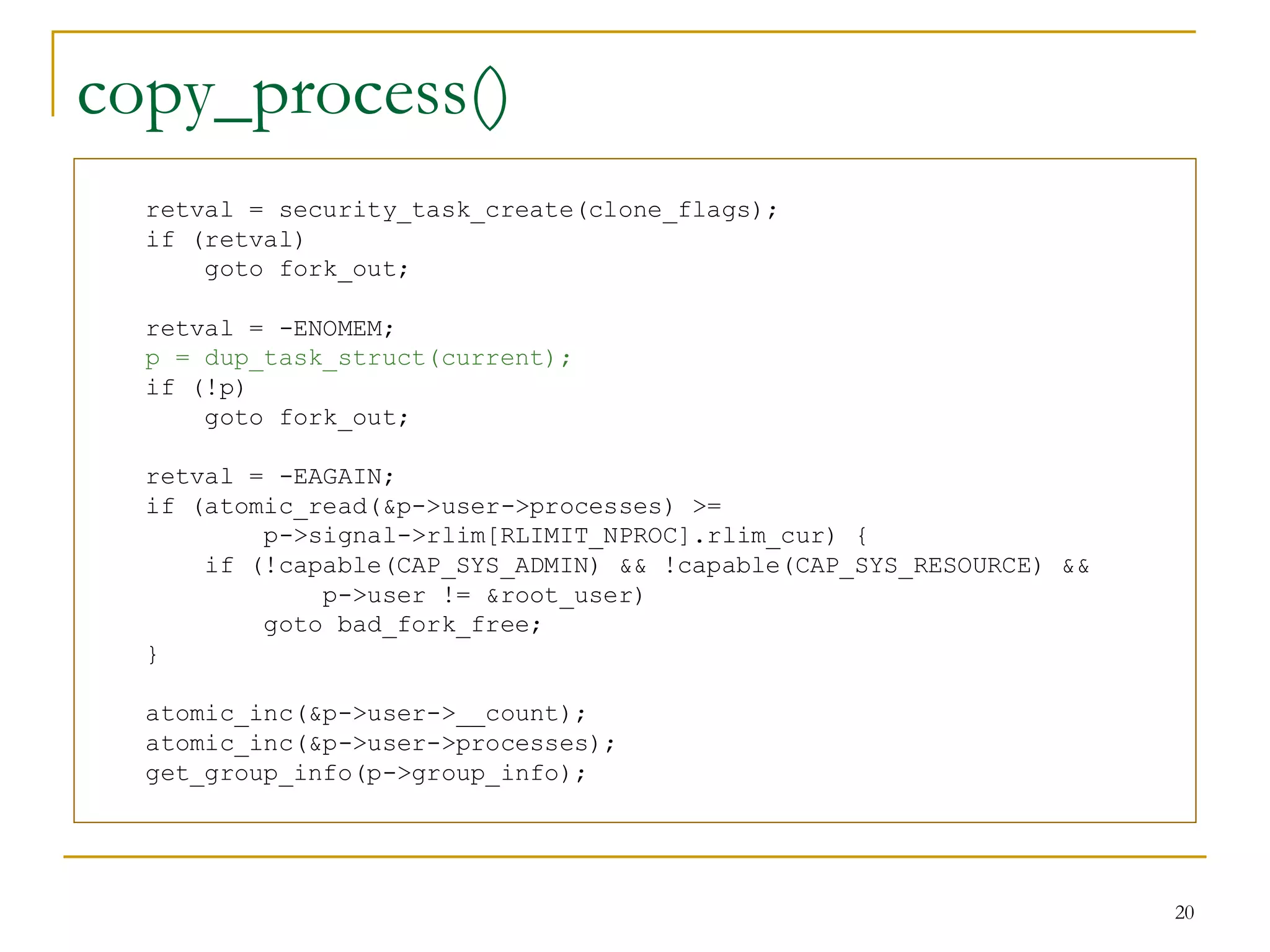 copy_process()
  retval = security_task_create(clone_flags);
  if (retval)
      goto fork_out;

  retval = -ENOMEM;
  p = dup_task_struct(current);
  if (!p)
      goto fork_out;

  retval = -EAGAIN;
  if (atomic_read(&p->user->processes) >=
          p->signal->rlim[RLIMIT_NPROC].rlim_cur) {
      if (!capable(CAP_SYS_ADMIN) && !capable(CAP_SYS_RESOURCE) &&
              p->user != &root_user)
          goto bad_fork_free;
  }

  atomic_inc(&p->user->__count);
  atomic_inc(&p->user->processes);
  get_group_info(p->group_info);




                                                                     20
 