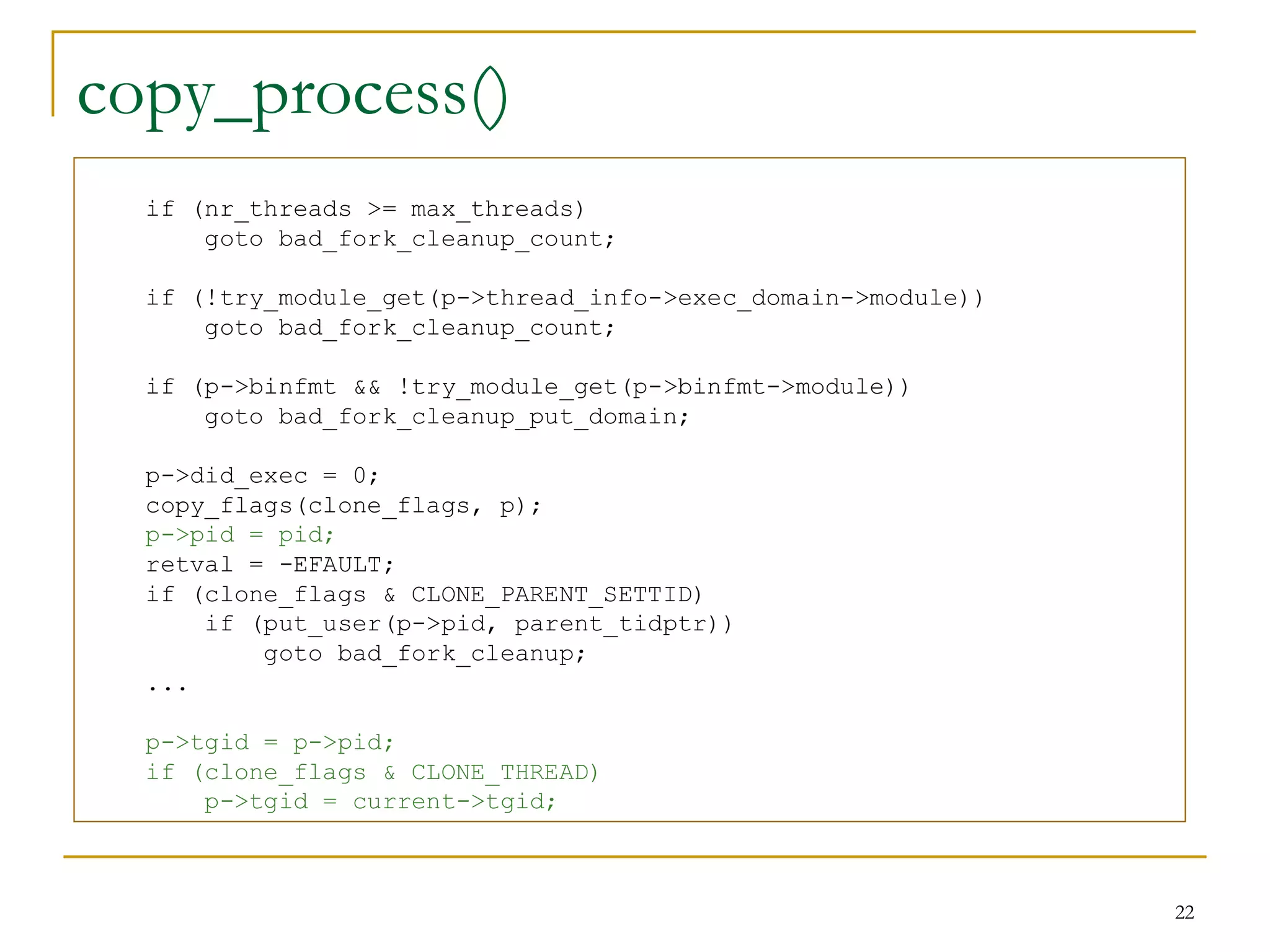 copy_process()
  if (nr_threads >= max_threads)
      goto bad_fork_cleanup_count;

  if (!try_module_get(p->thread_info->exec_domain->module))
      goto bad_fork_cleanup_count;

  if (p->binfmt && !try_module_get(p->binfmt->module))
      goto bad_fork_cleanup_put_domain;

  p->did_exec = 0;
  copy_flags(clone_flags, p);
  p->pid = pid;
  retval = -EFAULT;
  if (clone_flags & CLONE_PARENT_SETTID)
      if (put_user(p->pid, parent_tidptr))
          goto bad_fork_cleanup;
  ...

  p->tgid = p->pid;
  if (clone_flags & CLONE_THREAD)
      p->tgid = current->tgid;



                                                              22
 