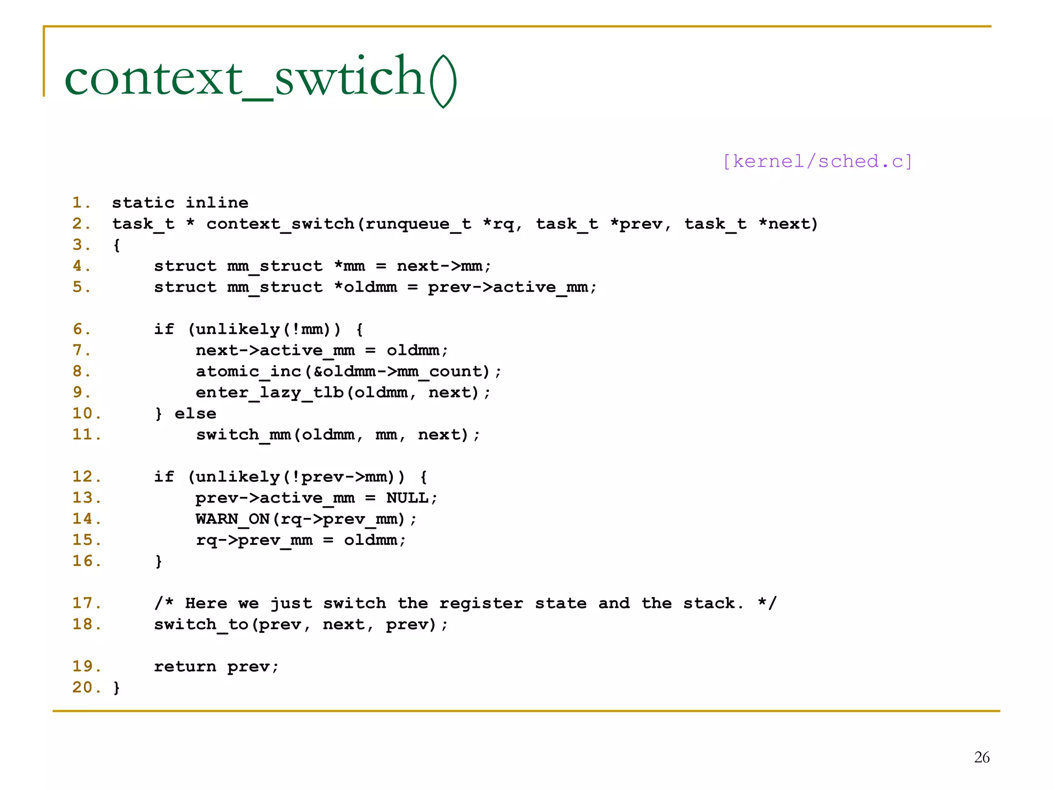 context_swtich()
                                                               [kernel/sched.c]
1.    static inline
2.    task_t * context_switch(runqueue_t *rq, task_t *prev, task_t *next)
3.    {
4.        struct mm_struct *mm = next->mm;
5.        struct mm_struct *oldmm = prev->active_mm;

6.       if (unlikely(!mm)) {
7.           next->active_mm = oldmm;
8.           atomic_inc(&oldmm->mm_count);
9.           enter_lazy_tlb(oldmm, next);
10.      } else
11.          switch_mm(oldmm, mm, next);

12.      if (unlikely(!prev->mm)) {
13.          prev->active_mm = NULL;
14.          WARN_ON(rq->prev_mm);
15.          rq->prev_mm = oldmm;
16.      }

17.      /* Here we just switch the register state and the stack. */
18.      switch_to(prev, next, prev);

19.      return prev;
20. }



                                                                                  26
 