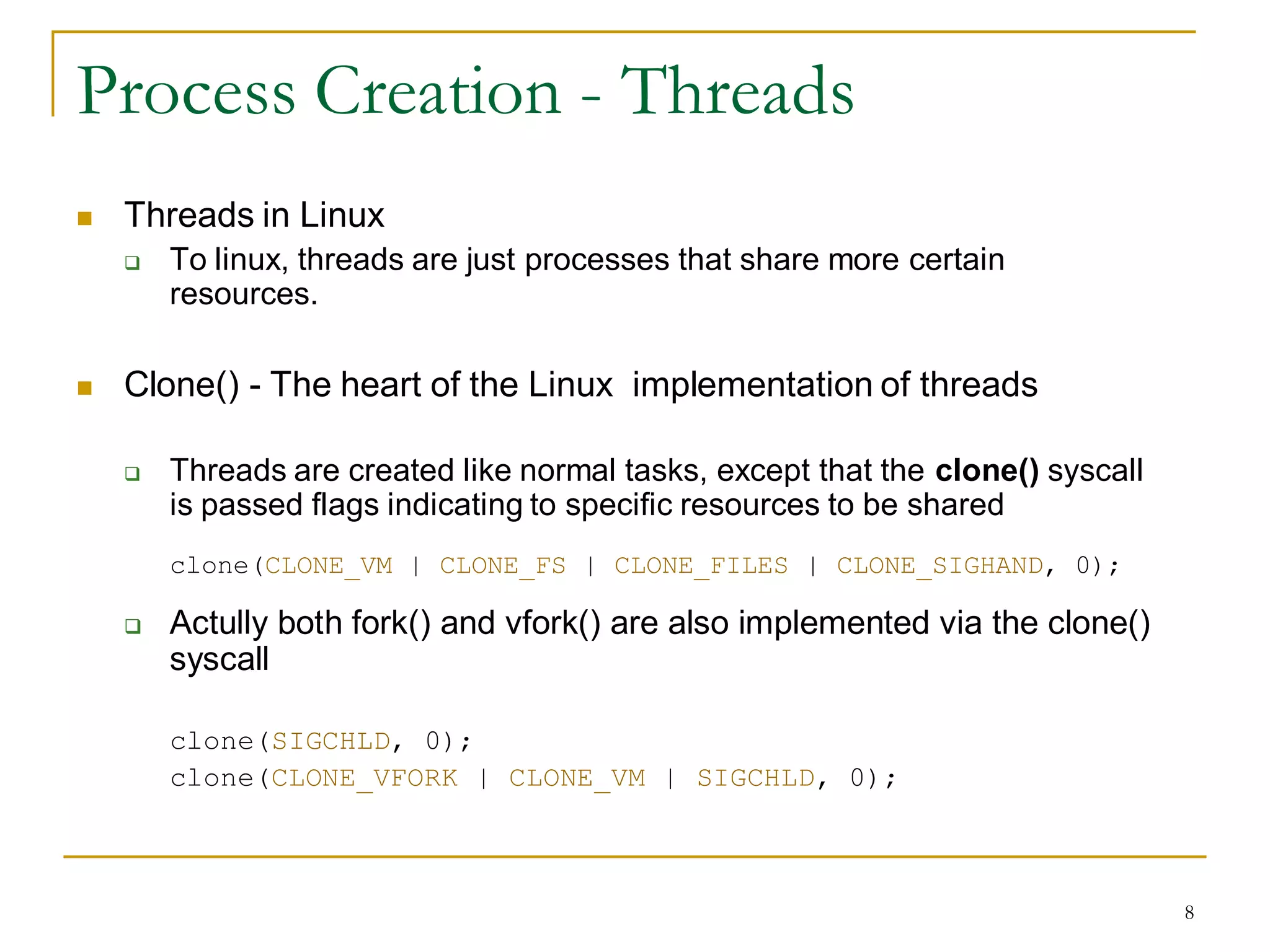 Process Creation - Threads
   Threads in Linux
       To linux, threads are just processes that share more certain
        resources.

   Clone() - The heart of the Linux implementation of threads

       Threads are created like normal tasks, except that the clone() syscall
        is passed flags indicating to specific resources to be shared
        clone(CLONE_VM | CLONE_FS | CLONE_FILES | CLONE_SIGHAND, 0);

       Actully both fork() and vfork() are also implemented via the clone()
        syscall

        clone(SIGCHLD, 0);
        clone(CLONE_VFORK | CLONE_VM | SIGCHLD, 0);



                                                                                 8
 