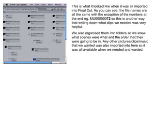 This is what it looked like when it was all imported into Final Cut. As you can see, the file names are all the same with the exception of the numbers at the end eg. MU000000 72  so this is another way that writing down what clips we needed was very helpful.  We also organised them into folders so we knew what scenes were what and the order that they were going to be in. Any other pictures/clips/music that we wanted was also imported into here so it was all available when we needed and wanted. 