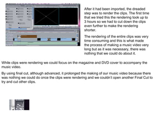 After it had been imported, the dreaded step was to render the clips. The first time that we tried this the rendering took up to 3 hours so we had to cut down the clips even further to make the rendering shorter.  The rendering of the entire clips was very time consuming and this is what made the process of making a music video very long but as it was necessary, there was nothing that we could do about it.  While clips were rendering we could focus on the magazine and DVD cover to accompany the music video.  By using final cut, although advanced, it prolonged the making of our music video because there was nothing we could do once the clips were rendering and we couldn’t open another Final Cut to try and cut other clips. 