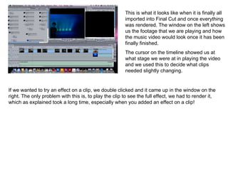 This is what it looks like when it is finally all imported into Final Cut and once everything was rendered. The window on the left shows us the footage that we are playing and how the music video would look once it has been finally finished.  The cursor on the timeline showed us at what stage we were at in playing the video and we used this to decide what clips needed slightly changing.  If we wanted to try an effect on a clip, we double clicked and it came up in the window on the right. The only problem with this is, to play the clip to see the full effect, we had to render it, which as explained took a long time, especially when you added an effect on a clip! 