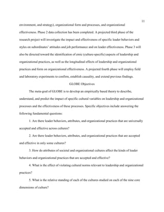 11
environment, and strategy), organizational form and processes, and organizational

effectiveness. Phase 2 data collection has been completed. A projected third phase of the

research project will investigate the impact and effectiveness of specific leader behaviors and

styles on subordinates’ attitudes and job performance and on leader effectiveness. Phase 3 will

also be directed toward the identification of emic (culture-specific) aspects of leadership and

organizational practices, as well as the longitudinal effects of leadership and organizational

practices and form on organizational effectiveness. A projected fourth phase will employ field

and laboratory experiments to confirm, establish causality, and extend previous findings.

                                          GLOBE Objectives

       The meta-goal of GLOBE is to develop an empirically based theory to describe,

understand, and predict the impact of specific cultural variables on leadership and organizational

processes and the effectiveness of these processes. Specific objectives include answering the

following fundamental questions:

       1. Are there leader behaviors, attributes, and organizational practices that are universally

accepted and effective across cultures?

       2. Are there leader behaviors, attributes, and organizational practices that are accepted

and effective in only some cultures?

       3. How do attributes of societal and organizational cultures affect the kinds of leader

behaviors and organizational practices that are accepted and effective?

       4. What is the effect of violating cultural norms relevant to leadership and organizational

practices?

       5. What is the relative standing of each of the cultures studied on each of the nine core

dimensions of culture?
 