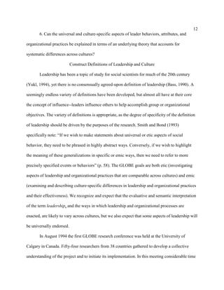 12
       6. Can the universal and culture-specific aspects of leader behaviors, attributes, and

organizational practices be explained in terms of an underlying theory that accounts for

systematic differences across cultures?

                           Construct Definitions of Leadership and Culture

       Leadership has been a topic of study for social scientists for much of the 20th century

(Yukl, 1994), yet there is no consensually agreed-upon definition of leadership (Bass, 1990). A

seemingly endless variety of definitions have been developed, but almost all have at their core

the concept of influence--leaders influence others to help accomplish group or organizational

objectives. The variety of definitions is appropriate, as the degree of specificity of the definition

of leadership should be driven by the purposes of the research. Smith and Bond (1993)

specifically note: “If we wish to make statements about universal or etic aspects of social

behavior, they need to be phrased in highly abstract ways. Conversely, if we wish to highlight

the meaning of these generalizations in specific or emic ways, then we need to refer to more

precisely specified events or behaviors” (p. 58). The GLOBE goals are both etic (investigating

aspects of leadership and organizational practices that are comparable across cultures) and emic

(examining and describing culture-specific differences in leadership and organizational practices

and their effectiveness). We recognize and expect that the evaluative and semantic interpretation

of the term leadership, and the ways in which leadership and organizational processes are

enacted, are likely to vary across cultures, but we also expect that some aspects of leadership will

be universally endorsed.

       In August 1994 the first GLOBE research conference was held at the University of

Calgary in Canada. Fifty-four researchers from 38 countries gathered to develop a collective

understanding of the project and to initiate its implementation. In this meeting considerable time
 