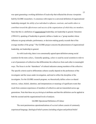 13
was spent generating a working definition of leadership that reflected the diverse viewpoints

held by GLOBE researchers. A consensus with respect to a universal definition of organizational

leadership emerged: the ability of an individual to influence, motivate, and enable others to

contribute toward the effectiveness and success of the organizations of which they are members.

Note that this is a definition of organizational leadership, not leadership in general. Simonton

(1994:411), speaking of leadership in general, defines a leader as a “group member whose

influence on group attitudes, performance, or decision making greatly exceeds that of the

average member of the group.” The GLOBE project concerns the phenomenon of organizational

leadership, not leadership in general.

       As with leadership, there is no consensually agreed upon definition among social

scientists for the term culture. Generally speaking, culture is used by social scientists to refer to

a set of parameters of collectives that differentiate the collectives from each other in meaningful

ways. The focus is on the “sharedness” of cultural indicators among members of the collective.

The specific criteria used to differentiate cultures usually depend on the preferences of the

investigator and the issues under investigation, and tend to reflect the discipline of the

investigator. For the GLOBE research program, we theoretically define culture as shared

motives, values, beliefs, identities, and interpretations or meanings of significant events that

result from common experiences of members of collectives and are transmitted across age

generations. Note that these are psychological attributes and that this definition can be applied at

both the societal and the organizational levels of analysis.

                            GLOBE Operational Definition of Culture

       The most parsimonious operationalizations of societal culture consist of commonly

experienced language, ideological belief systems (including religion and political belief
 