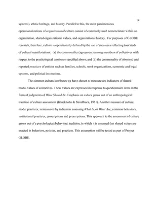 14
systems), ethnic heritage, and history. Parallel to this, the most parsimonious

operationalizations of organizational culture consist of commonly used nomenclature within an

organization, shared organizational values, and organizational history. For purposes of GLOBE

research, therefore, culture is operationally defined by the use of measures reflecting two kinds

of cultural manifestations: (a) the commonality (agreement) among members of collectives with

respect to the psychological attributes specified above; and (b) the commonality of observed and

reported practices of entities such as families, schools, work organizations, economic and legal

systems, and political institutions.

       The common cultural attributes we have chosen to measure are indicators of shared

modal values of collectives. These values are expressed in response to questionnaire items in the

form of judgments of What Should Be. Emphasis on values grows out of an anthropological

tradition of culture assessment (Kluckhohn & Strodtbeck, 1961). Another measure of culture,

modal practices, is measured by indicators assessing What Is, or What Are, common behaviors,

institutional practices, proscriptions and prescriptions. This approach to the assessment of culture

grows out of a psychological/behavioral tradition, in which it is assumed that shared values are

enacted in behaviors, policies, and practices. This assumption will be tested as part of Project

GLOBE.
 