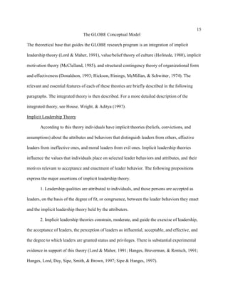 15
                                The GLOBE Conceptual Model

The theoretical base that guides the GLOBE research program is an integration of implicit

leadership theory (Lord & Maher, 1991), value/belief theory of culture (Hofstede, 1980), implicit

motivation theory (McClelland, 1985), and structural contingency theory of organizational form

and effectiveness (Donaldson, 1993; Hickson, Hinings, McMillan, & Schwitter, 1974). The

relevant and essential features of each of these theories are briefly described in the following

paragraphs. The integrated theory is then described. For a more detailed description of the

integrated theory, see House, Wright, & Aditya (1997).

Implicit Leadership Theory

       According to this theory individuals have implicit theories (beliefs, convictions, and

assumptions) about the attributes and behaviors that distinguish leaders from others, effective

leaders from ineffective ones, and moral leaders from evil ones. Implicit leadership theories

influence the values that individuals place on selected leader behaviors and attributes, and their

motives relevant to acceptance and enactment of leader behavior. The following propositions

express the major assertions of implicit leadership theory.

       1. Leadership qualities are attributed to individuals, and those persons are accepted as

leaders, on the basis of the degree of fit, or congruence, between the leader behaviors they enact

and the implicit leadership theory held by the attributers.

       2. Implicit leadership theories constrain, moderate, and guide the exercise of leadership,

the acceptance of leaders, the perception of leaders as influential, acceptable, and effective, and

the degree to which leaders are granted status and privileges. There is substantial experimental

evidence in support of this theory (Lord & Maher, 1991; Hanges, Braverman, & Rentsch, 1991;

Hanges, Lord, Day, Sipe, Smith, & Brown, 1997; Sipe & Hanges, 1997).
 