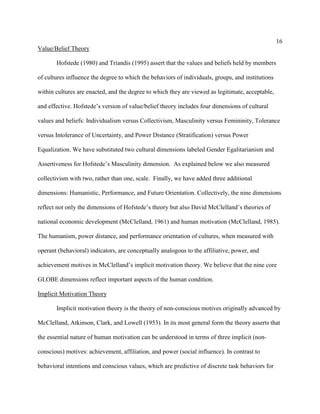 16
Value/Belief Theory

       Hofstede (1980) and Triandis (1995) assert that the values and beliefs held by members

of cultures influence the degree to which the behaviors of individuals, groups, and institutions

within cultures are enacted, and the degree to which they are viewed as legitimate, acceptable,

and effective. Hofstede’s version of value/belief theory includes four dimensions of cultural

values and beliefs: Individualism versus Collectivism, Masculinity versus Femininity, Tolerance

versus Intolerance of Uncertainty, and Power Distance (Stratification) versus Power

Equalization. We have substituted two cultural dimensions labeled Gender Egalitarianism and

Assertiveness for Hofstede’s Masculinity dimension. As explained below we also measured

collectivism with two, rather than one, scale. Finally, we have added three additional

dimensions: Humanistic, Performance, and Future Orientation. Collectively, the nine dimensions

reflect not only the dimensions of Hofstede’s theory but also David McClelland’s theories of

national economic development (McClelland, 1961) and human motivation (McClelland, 1985).

The humanism, power distance, and performance orientation of cultures, when measured with

operant (behavioral) indicators, are conceptually analogous to the affiliative, power, and

achievement motives in McClelland’s implicit motivation theory. We believe that the nine core

GLOBE dimensions reflect important aspects of the human condition.

Implicit Motivation Theory

       Implicit motivation theory is the theory of non-conscious motives originally advanced by

McClelland, Atkinson, Clark, and Lowell (1953). In its most general form the theory asserts that

the essential nature of human motivation can be understood in terms of three implicit (non-

conscious) motives: achievement, affiliation, and power (social influence). In contrast to

behavioral intentions and conscious values, which are predictive of discrete task behaviors for
 
