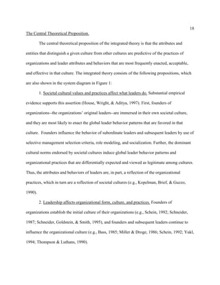 18
The Central Theoretical Proposition.

         The central theoretical proposition of the integrated theory is that the attributes and

entities that distinguish a given culture from other cultures are predictive of the practices of

organizations and leader attributes and behaviors that are most frequently enacted, acceptable,

and effective in that culture. The integrated theory consists of the following propositions, which

are also shown in the system diagram in Figure 1:

         1. Societal cultural values and practices affect what leaders do. Substantial empirical

evidence supports this assertion (House, Wright, & Aditya, 1997). First, founders of

organizations--the organizations’ original leaders--are immersed in their own societal culture,

and they are most likely to enact the global leader behavior patterns that are favored in that

culture. Founders influence the behavior of subordinate leaders and subsequent leaders by use of

selective management selection criteria, role modeling, and socialization. Further, the dominant

cultural norms endorsed by societal cultures induce global leader behavior patterns and

organizational practices that are differentially expected and viewed as legitimate among cultures.

Thus, the attributes and behaviors of leaders are, in part, a reflection of the organizational

practices, which in turn are a reflection of societal cultures (e.g., Kopelman, Brief, & Guzzo,

1990).

         2. Leadership affects organizational form, culture, and practices. Founders of

organizations establish the initial culture of their organizations (e.g., Schein, 1992; Schneider,

1987; Schneider, Goldstein, & Smith, 1995), and founders and subsequent leaders continue to

influence the organizational culture (e.g., Bass, 1985; Miller & Droge, 1986; Schein, 1992; Yukl,

1994; Thompson & Luthans, 1990).
 