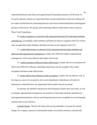 20
relationship between such forces and organizational formalization practices will be lower. In

low power distance cultures we expect that forces toward centralization of decision making will

be weaker and therefore the relationship between such forces and decentralization and delegation

practices will be lower. We specify such moderating effects in detail below when we discuss

Phase 2 and 3 hypotheses.

       10. Leader acceptance is a function of the interaction between CLTs and leader attributes

and behaviors. Accordingly, leader attributes and behaviors that are congruent with CLTs will be

more accepted than leader attributes and behaviors that are not congruent with CLTs.

       11. Leader effectiveness is a function of the interaction between leader attributes and

behaviors and organizational contingencies. Leaders who effectively address organizational

contingencies will be more effective than leaders who do not.

       12. Leader acceptance influences leader effectiveness. Leaders who are not accepted will

find it more difficult to influence subordinates than those who are accepted. Thus, leader

acceptance facilitates leader effectiveness.

       13. Leader effectiveness influences leader acceptance. Leaders who are effective will, in

the long run, come to be accepted by all or most subordinates. Subordinates will either be

dismissed or voluntarily leave the organization led by leaders they do not accept.

       In summary, the attributes and practices that distinguish cultures from each other, as well

as strategic organizational contingencies, are predictive of the leader attributes and behaviors,

and organizational practices, that are most frequently perceived as acceptable are most frequently

enacted, and are most effective.

       Cultural Change. Thus far, the theory does not accommodate or account for cultural

change. For example, exposure to international media, cross-border commerce, international
 