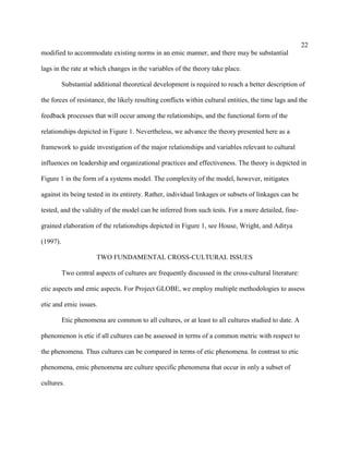 22
modified to accommodate existing norms in an emic manner, and there may be substantial

lags in the rate at which changes in the variables of the theory take place.

          Substantial additional theoretical development is required to reach a better description of

the forces of resistance, the likely resulting conflicts within cultural entities, the time lags and the

feedback processes that will occur among the relationships, and the functional form of the

relationships depicted in Figure 1. Nevertheless, we advance the theory presented here as a

framework to guide investigation of the major relationships and variables relevant to cultural

influences on leadership and organizational practices and effectiveness. The theory is depicted in

Figure 1 in the form of a systems model. The complexity of the model, however, mitigates

against its being tested in its entirety. Rather, individual linkages or subsets of linkages can be

tested, and the validity of the model can be inferred from such tests. For a more detailed, fine-

grained elaboration of the relationships depicted in Figure 1, see House, Wright, and Aditya

(1997).

                       TWO FUNDAMENTAL CROSS-CULTURAL ISSUES

          Two central aspects of cultures are frequently discussed in the cross-cultural literature:

etic aspects and emic aspects. For Project GLOBE, we employ multiple methodologies to assess

etic and emic issues.

          Etic phenomena are common to all cultures, or at least to all cultures studied to date. A

phenomenon is etic if all cultures can be assessed in terms of a common metric with respect to

the phenomena. Thus cultures can be compared in terms of etic phenomena. In contrast to etic

phenomena, emic phenomena are culture specific phenomena that occur in only a subset of

cultures.
 