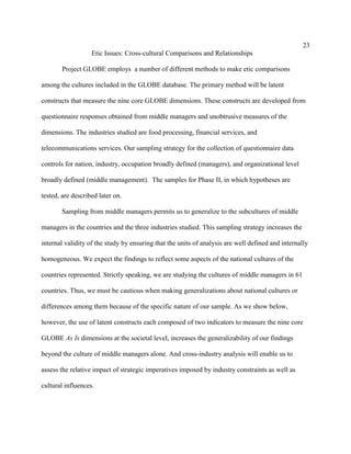 23
                   Etic Issues: Cross-cultural Comparisons and Relationships

       Project GLOBE employs a number of different methods to make etic comparisons

among the cultures included in the GLOBE database. The primary method will be latent

constructs that measure the nine core GLOBE dimensions. These constructs are developed from

questionnaire responses obtained from middle managers and unobtrusive measures of the

dimensions. The industries studied are food processing, financial services, and

telecommunications services. Our sampling strategy for the collection of questionnaire data

controls for nation, industry, occupation broadly defined (managers), and organizational level

broadly defined (middle management). The samples for Phase II, in which hypotheses are

tested, are described later on.

       Sampling from middle managers permits us to generalize to the subcultures of middle

managers in the countries and the three industries studied. This sampling strategy increases the

internal validity of the study by ensuring that the units of analysis are well defined and internally

homogeneous. We expect the findings to reflect some aspects of the national cultures of the

countries represented. Strictly speaking, we are studying the cultures of middle managers in 61

countries. Thus, we must be cautious when making generalizations about national cultures or

differences among them because of the specific nature of our sample. As we show below,

however, the use of latent constructs each composed of two indicators to measure the nine core

GLOBE As Is dimensions at the societal level, increases the generalizability of our findings

beyond the culture of middle managers alone. And cross-industry analysis will enable us to

assess the relative impact of strategic imperatives imposed by industry constraints as well as

cultural influences.
 