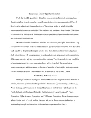 24
                           Emic Issues: Country-Specific Information

       While the GLOBE quantitative data allow comparisons and contrasts among cultures,

they do not allow for emic, or culture-specific, descriptions of the cultures studied. CCIs will

describe selected emic attributes and entities of the national setting in which the middle

management informants are embedded. The attributes and entities are those that the CCIs judge

to have nontrivial influences on the interpretation and practice of leadership and organizational

practices of the cultures studied.

       CCIs have collected unobtrusive measures and conducted participant observations. They

also collected and content-analyzed media and focus group interview transcripts. With these data

CCIs are able to describe and interpret selected emic characteristics of their national cultures.

Such interpretations will give cognizance to gender, ethnic, and religious diversity, generational

differences, and other relevant complexities of the cultures. Thus the complexity and variability

of complex cultures with two or more subcultures will be described. These qualitative

interpretive analyses will be reported as chapters of a number of anthologies resulting from the

GLOBE research program. These chapters will be authored by the local CCI teams.

                                     CONSTRUCT DEFINITIONS

       The major constructs investigated in the GLOBE research program are nine attributes of

cultures, which are operationalized as quantitative dimensions: (1) Uncertainty Avoidance, (2)

Power Distance, (3) Collectivism I: Societal Emphasis on Collectivism, (4) Collectivism II:

Family Collectivisitc Practices, (5) Gender Egalitarianism, (6) Assertiveness, (7) Future

Orientation, (8) Performance Orientation, and (9) Humane Orientation. These dimensions were

selected on the basis of a review of the literature relevant to the measurement of culture in

previous large-sample studies and on the basis of existing cross-culture theory.
 