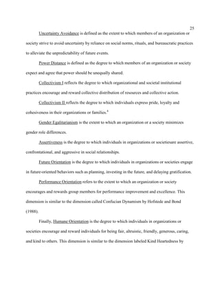 25
          Uncertainty Avoidance is defined as the extent to which members of an organization or

society strive to avoid uncertainty by reliance on social norms, rituals, and bureaucratic practices

to alleviate the unpredictability of future events.

          Power Distance is defined as the degree to which members of an organization or society

expect and agree that power should be unequally shared.

          Collectivism I reflects the degree to which organizational and societal institutional

practices encourage and reward collective distribution of resources and collective action.

          Collectivism II reflects the degree to which individuals express pride, loyalty and

cohesiveness in their organizations or families.4

          Gender Egalitarianism is the extent to which an organization or a society minimizes

gender role differences.

          Assertiveness is the degree to which individuals in organizations or societiesare assertive,

confrontational, and aggressive in social relationships.

          Future Orientation is the degree to which individuals in organizations or societies engage

in future-oriented behaviors such as planning, investing in the future, and delaying gratification.

          Performance Orientation refers to the extent to which an organization or society

encourages and rewards group members for performance improvement and excellence. This

dimension is similar to the dimension called Confucian Dynamism by Hofstede and Bond

(1988).

          Finally, Humane Orientation is the degree to which individuals in organizations or

societies encourage and reward individuals for being fair, altruistic, friendly, generous, caring,

and kind to others. This dimension is similar to the dimension labeled Kind Heartedness by
 