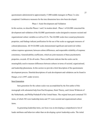 27
questionnaire administered to approximately 17,000 middle managers in Phase 2 is also

completed. Unobtrusive measures for the nine dimensions have also been developed.

                            Phase 1: Scale Development and Validation

In this section, we describe Phases 1 and 2 in modest detail. Phase 1 of GLOBE concerned the

development and validation of the GLOBE questionnaire scales designed to measure societal and

organizational culture variables as well as CLTs. The GLOBE scales have sound psychometric

properties, and findings indicate justification for the use of the scales as aggregate measures of

cultural phenomena. All 54 GLOBE scales demonstrated significant and nontrivial within-

culture response agreement, between-culture differences, and respectable reliability of response

consistency. Generalizability coefficients, which are joint measures of these psychometric

properties, exceeds .85 for all scales. These coefficients indicate that the scales can be

meaningfully used to measure differences between cultures in terms of societal, organizational,

and leadership phenomena. In this section we provide a brief description of the questionnaire

development process. Detailed descriptions of scale development and validation can be found in

Hanges, et al. (1997, under review).

Item Generation

         Item generation for the culture scales was accomplished by the first author of this

monograph with substantial help from Paul Koopman, Henk Thierry, and Celeste Wilderom of

the Netherlands, and Phillip Podsakoff of the United States. The original item pool contained 753

items, of which 382 were leadership items and 371 were societal and organizational culture

items.

         In generating leadership items, our focus was on developing a comprehensive list of

leader attributes and behaviors rather than on developing a priori leadership scales. The initial
 