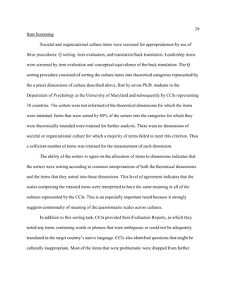 29
Item Screening

       Societal and organizational culture items were screened for appropriateness by use of

three procedures: Q sorting, item evaluation, and translation/back translation. Leadership items

were screened by item evaluation and conceptual equivalence of the back translation. The Q

sorting procedure consisted of sorting the culture items into theoretical categories represented by

the a priori dimensions of culture described above, first by seven Ph.D. students in the

Department of Psychology at the University of Maryland and subsequently by CCIs representing

38 countries. The sorters were not informed of the theoretical dimensions for which the items

were intended. Items that were sorted by 80% of the sorters into the categories for which they

were theoretically intended were retained for further analysis. There were no dimensions of

societal or organizational culture for which a majority of items failed to meet this criterion. Thus

a sufficient number of items was retained for the measurement of each dimension.

       The ability of the sorters to agree on the allocation of items to dimensions indicates that

the sorters were sorting according to common interpretations of both the theoretical dimensions

and the items that they sorted into these dimensions. This level of agreement indicates that the

scales comprising the retained items were interpreted to have the same meaning in all of the

cultures represented by the CCIs. This is an especially important result because it strongly

suggests commonalty of meaning of the questionnaire scales across cultures.

       In addition to this sorting task, CCIs provided Item Evaluation Reports, in which they

noted any items containing words or phrases that were ambiguous or could not be adequately

translated in the target country’s native language. CCIs also identified questions that might be

culturally inappropriate. Most of the items that were problematic were dropped from further
 