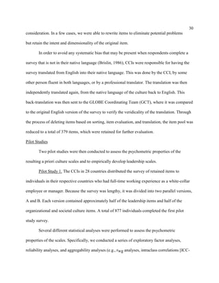 30
consideration. In a few cases, we were able to rewrite items to eliminate potential problems

but retain the intent and dimensionality of the original item.

       In order to avoid any systematic bias that may be present when respondents complete a

survey that is not in their native language (Brislin, 1986), CCIs were responsible for having the

survey translated from English into their native language. This was done by the CCI, by some

other person fluent in both languages, or by a professional translator. The translation was then

independently translated again, from the native language of the culture back to English. This

back-translation was then sent to the GLOBE Coordinating Team (GCT), where it was compared

to the original English version of the survey to verify the veridicality of the translation. Through

the process of deleting items based on sorting, item evaluation, and translation, the item pool was

reduced to a total of 379 items, which were retained for further evaluation.

Pilot Studies

       Two pilot studies were then conducted to assess the psychometric properties of the

resulting a priori culture scales and to empirically develop leadership scales.

       Pilot Study 1. The CCIs in 28 countries distributed the survey of retained items to

individuals in their respective countries who had full-time working experience as a white-collar

employee or manager. Because the survey was lengthy, it was divided into two parallel versions,

A and B. Each version contained approximately half of the leadership items and half of the

organizational and societal culture items. A total of 877 individuals completed the first pilot

study survey.

       Several different statistical analyses were performed to assess the psychometric

properties of the scales. Specifically, we conducted a series of exploratory factor analyses,

reliability analyses, and aggregability analyses (e.g., rwg analyses, intraclass correlations [ICC-
 