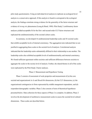 33
pilot study questionnaires. Using an individual-level analysis to replicate an ecological-level

analysis is a conservative approach. If this analysis is found to correspond to the ecological

analysis, the findings constitute strong evidence for the generality of the factor structure and

evidence of strong etic phenomena (Leung & Bond, 1989). Pilot Study 2 confirmatory factor

analyses yielded acceptable fit for the first- and second-order CLT factor structures and

replicated the unidimensionality of the societal culture scales.

       In summary, we developed 16 unidimensional leadership scales and 36 societal scales

that exhibit acceptable levels of internal consistency. The aggregation tests indicated that we are

justified in aggregating these scales to the societal level of analysis. Correlational analysis

indicated that the leadership scales substantially differed in their relationship to one another. The

leadership scales also exhibited acceptable levels of unidimensionality and internal consistency.

We found sufficient agreement within societies and sufficient differences between societies to

aggregate the scales to the society level of analysis. Further, the shared themes in all of the scales

were replicated by the Pilot Study 2 factor analyses.

                          Phase 2: Measurement and Hypothesis Testing

       Phase 2 consists of assessment of scale properties and measurement of (a) the core

societal and organizational As Is and Should Be dimensions, (b) the CLT dimensions, (c) the

organizational contingencies in firms represented by middle mangement respondents, and (d)

respondent demographic variables. Phase 2 also consists of tests of theoretical hypotheses

presented below. Data collection for these aspects of Phase 2 is complete. In addition, Phase 2

involves the development of unobtrusive measurement scales to assess the societal-level cultural

dimensions. These scales are described below.
 