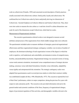 35
work on collectivism (Triandis, 1995) and concerned several descriptors of family practices

usually associated with collectivistic cultures: family pride, loyalty and cohesiveness. We

confirmed the two Collectivism scales by factor analytically deriving two dimensions of

Collectivism: Societal Emphasis on Collective Behavior and Family Collectivism. Thus, there

were nine scales to measure the nine culture as is and nine should be culture dimensions--one

scale for each of the dimensions except Collectivism, which had two scales.

Measurement of Organizational Attributes

       The executive questionnaires referred to above were designed to measure several

attributes and processes of the organizations from which middle manager data were collected.

The questionnaire included scales to measure attributes of strategies, perceived organizational

effectiveness and three organizational strategic contingency variables: size in terms of number of

employees; the dominant technology of each organization in terms of the degree to which the

work is repetitive, well understood, and controllable; environments in terms of competitiveness,

hostility, and predictability/uncertainty. Organizational strategy was assessed in terms of strong

versus weak customer orientation, incremental versus comprehensiveness of strategic decision

making, consensus versus individual formulation, formality versus informality, adaptability

versus rigidity and entrepreneurial/risk orientation. The strategic contingency scales were

adapted from questionnaires used in several previous studies in which their construct validity

was established (Lumpkin & Dess, 1996; Khandwalla, 1977). The executives reported the level

of their firms’ performance, relative to major competitors, during the previous five years with

respect to sales and pretax profit. The executives also provided information relevant to the

general market and economic conditions of the firms, frequency of organizational changes,

degree of government regulation of firm activities, and demographic variables relevant to the
 