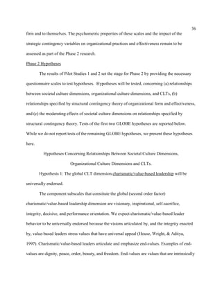 36
firm and to themselves. The psychometric properties of these scales and the impact of the

strategic contingency variables on organizational practices and effectiveness remain to be

assessed as part of the Phase 2 research.

Phase 2 Hypotheses

        The results of Pilot Studies 1 and 2 set the stage for Phase 2 by providing the necessary

questionnaire scales to test hypotheses. Hypotheses will be tested, concerning (a) relationships

between societal culture dimensions, organizational culture dimensions, and CLTs, (b)

relationships specified by structural contingency theory of organizational form and effectiveness,

and (c) the moderating effects of societal culture dimensions on relationships specified by

structural contingency theory. Tests of the first two GLOBE hypotheses are reported below.

While we do not report tests of the remaining GLOBE hypotheses, we present these hypotheses

here.

          Hypotheses Concerning Relationships Between Societal Culture Dimensions,

                          Organizational Culture Dimensions and CLTs.

        Hypothesis 1: The global CLT dimension charismatic/value-based leadership will be

universally endorsed.

        The component subscales that constitute the global (second order factor)

charismatic/value-based leadership dimension are visionary, inspirational, self-sacrifice,

integrity, decisive, and performance orientation. We expect charismatic/value-based leader

behavior to be universally endorsed because the visions articulated by, and the integrity enacted

by, value-based leaders stress values that have universal appeal (House, Wright, & Aditya,

1997). Charismatic/value-based leaders articulate and emphasize end-values. Examples of end-

values are dignity, peace, order, beauty, and freedom. End-values are values that are intrinsically
 