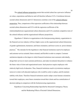 39
       The cultural influence proposition asserts that societal culture has a pervasive influence

on values, expectations and behavior and will therefore influence CLTs. Correlations between

societal culture dimensions and CLT dimensions constitute a test of the cultural influence

proposition. Thus, comparisons of the regression coefficients of the relationships between

societal culture dimensions and CLTs with the regression coefficients of the

relaitionshipsbetween organizational culture dimensions and CLTs constitute competitive tests of

the cultural influence and the organizational influence propositions.

       Hypothesis 5: Relative to organizations in the food-processing industry, organizations in

the financial-services industry will have higher scores on the organizational cultural dimensions

of gender egalitarianism, humanism, and future orientation, and lower scores on power distance
         5
practices. The rationale for this hypothesis is that financial institutions need to be employee-

and customer-service-oriented, future-oriented, and flexible in order to compete. Customer

satisfaction depends on the degree to which financial institutions treat customers individually,

design their services to meet customer preferences, and make investments that protect or enhance

the future value of client and organizational assets. Such practices require employees with

relatively high levels of education. Thus, financial institutions need to (a) minimize employee

turnover to retain well-educated employees who would be costly to replace, and (b) maintain

stability with clients. Therefore financial institutions need to adopt a more humane orientation

toward their employees, more future orientation toward their clients and less centralization of

decision-making in comparison with the food processing organizations.

       Hypotheses Concerning Relationships Specified by Structural Contingency Theory

                  and the Moderating Effects of Societal Cultural Dimensions.
 