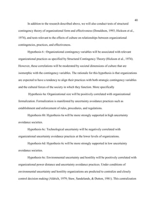 40
       In addition to the research described above, we will also conduct tests of structural

contingency theory of organizational form and effectiveness (Donaldson, 1993; Hickson et al.,

1974), and tests relevant to the effects of culture on relationships between organizational

contingencies, practices, and effectiveness.

       Hypothesis 6 : Organizational contingency variables will be associated with relevant

organizational practices as specified by Structural Contingency Theory (Hickson et al., 1974).

However, these correlations will be moderated by societal dimensions of culture that are

isomorphic with the contingency variables. The rationale for this hypothesis is that organizations

are expected to have a tendency to align their practices with both strategic contingency variables

and the cultural forces of the society in which they function. More specifically

        Hypothesis 6a: Organizational size will be positively correlated with organizational

formalization. Formalization is manifested by uncertainty avoidance practices such as

establishment and enforcement of rules, procedures, and regulations.

       Hypothesis 6b: Hypothesis 6a will be more strongly supported in high uncertainty

avoidance societies.

       Hypothesis 6c: Technological uncertainty will be negatively correlated with

organizational uncertainty avoidance practices at the lower levels of organizations.

       Hypothesis 6d: Hypothesis 6c will be more strongly supported in low uncertainty

avoidance societies.

       Hypothesis 6e: Environmental uncertainty and hostility will be positively correlated with

organizational power distance and uncertainty avoidance practices. Under conditions of

environmental uncertainty and hostility organizations are predicted to centralize and closely

control decision making (Aldrich, 1979; Staw, Sandelands, & Dutton, 1981). This centralization
 